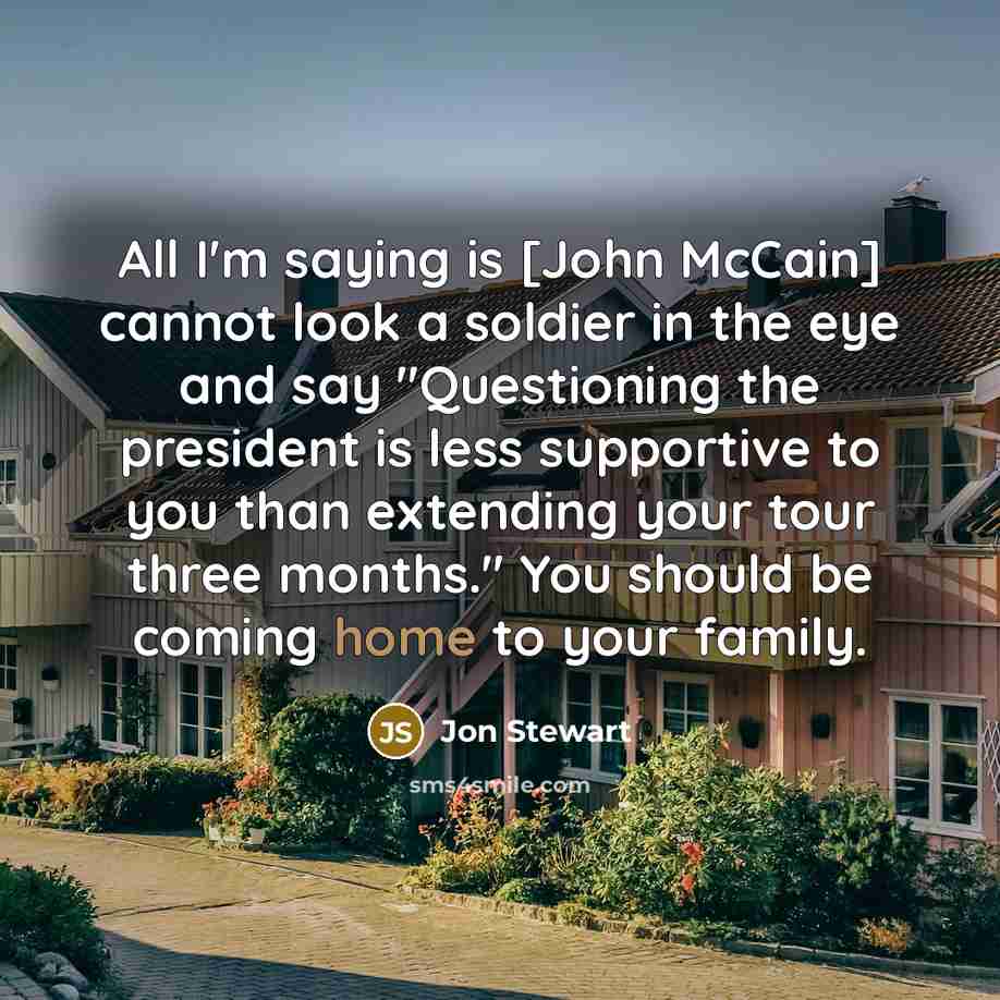 “All I'm saying is [John McCain] cannot look a soldier in the eye and say "Questioning the president is less supportive to you than extending your tour three months." You should be coming home to your family.” quote by Jon Stewart