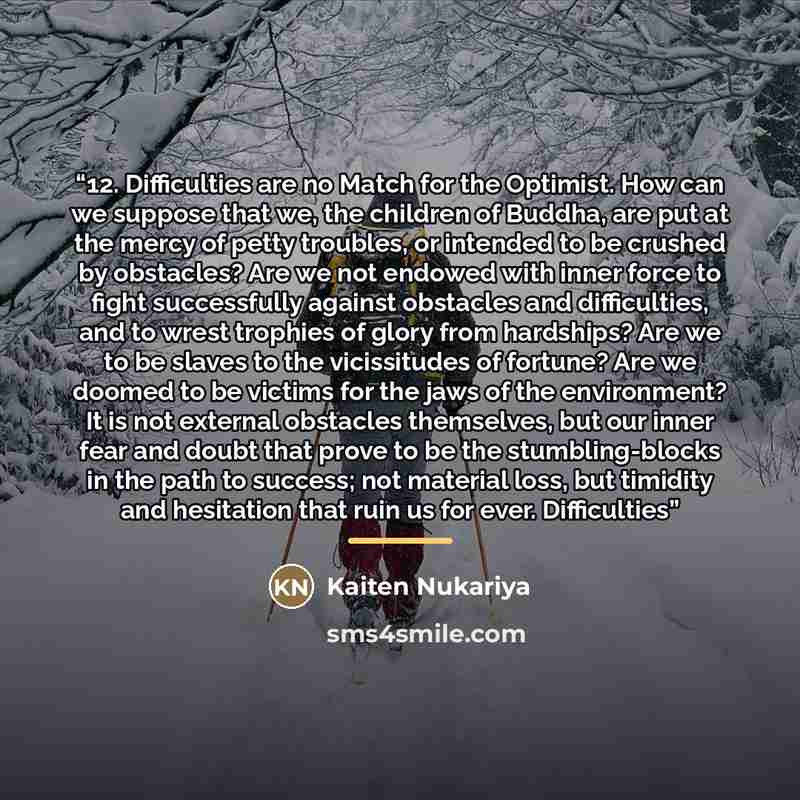 “12. Difficulties are no Match for the Optimist. How can we suppose that we, the children of Buddha, are put at the mercy of petty troubles, or intended to be crushed by obstacles? Are we not endowed with inner force to fight successfully against obstacles and difficulties, and to wrest trophies of…” quote by Kaiten Nukariya
