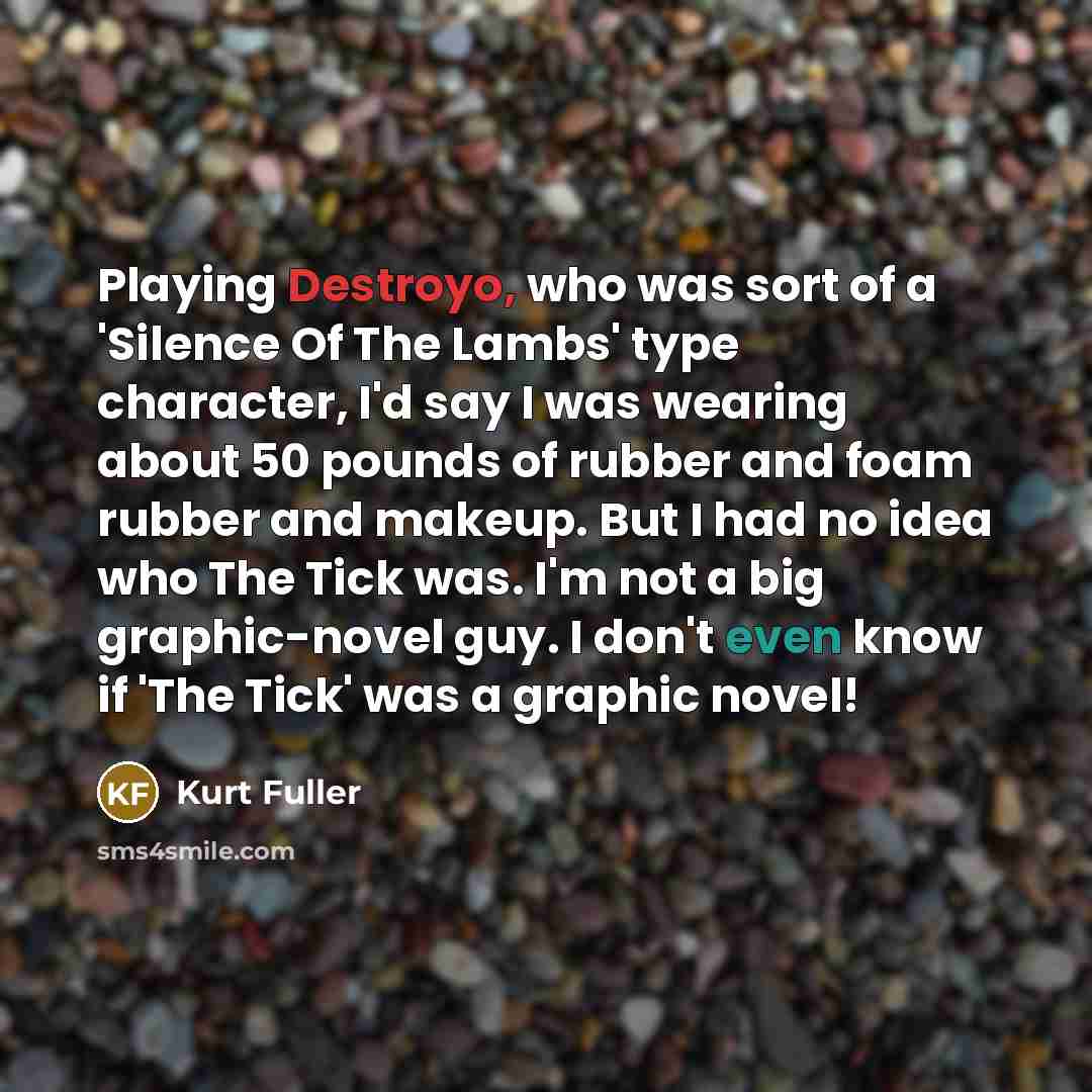 “Playing Destroyo, who was sort of a 'Silence Of The Lambs' type character, I'd say I was wearing about 50 pounds of rubber and foam rubber and makeup. But I had no idea who The Tick was. I'm not a big graphic-novel guy. I don't even know if 'The Tick' was a graphic novel!” quote by Kurt Fuller