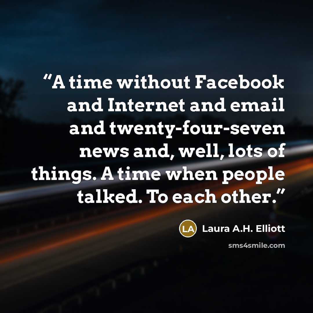 “A time without Facebook and Internet and email and twenty-four-seven news and, well, lots of things. A time when people talked. To each other.” quote by Laura A.H. Elliott