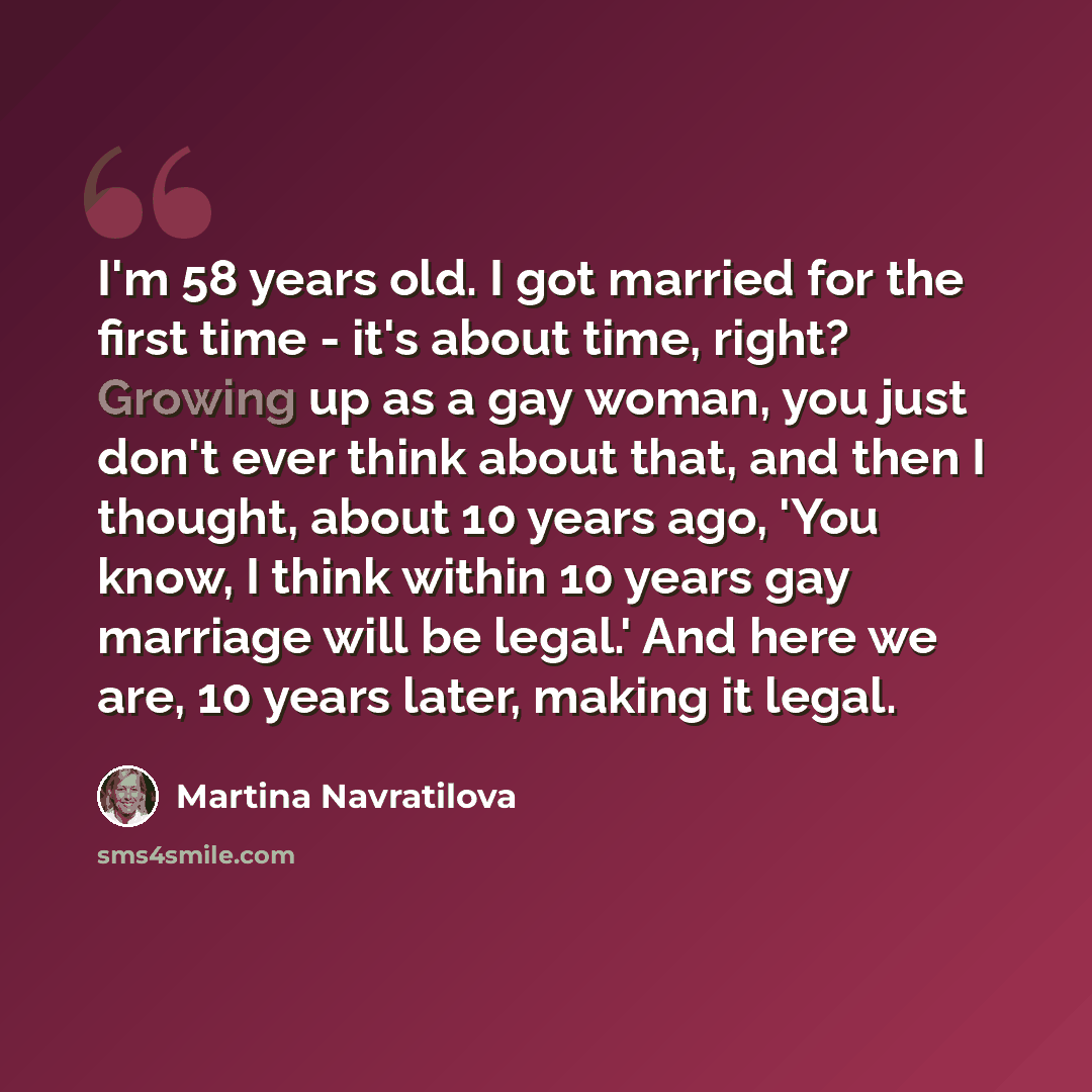 “I'm 58 years old. I got married for the first time - it's about time, right? Growing up as a gay woman, you just don't ever think about that, and then I thought, about 10 years ago, 'You know, I think within 10 years gay marriage will be legal.' And here we are, 10 years later, making it legal.” quote by Martina Navratilova