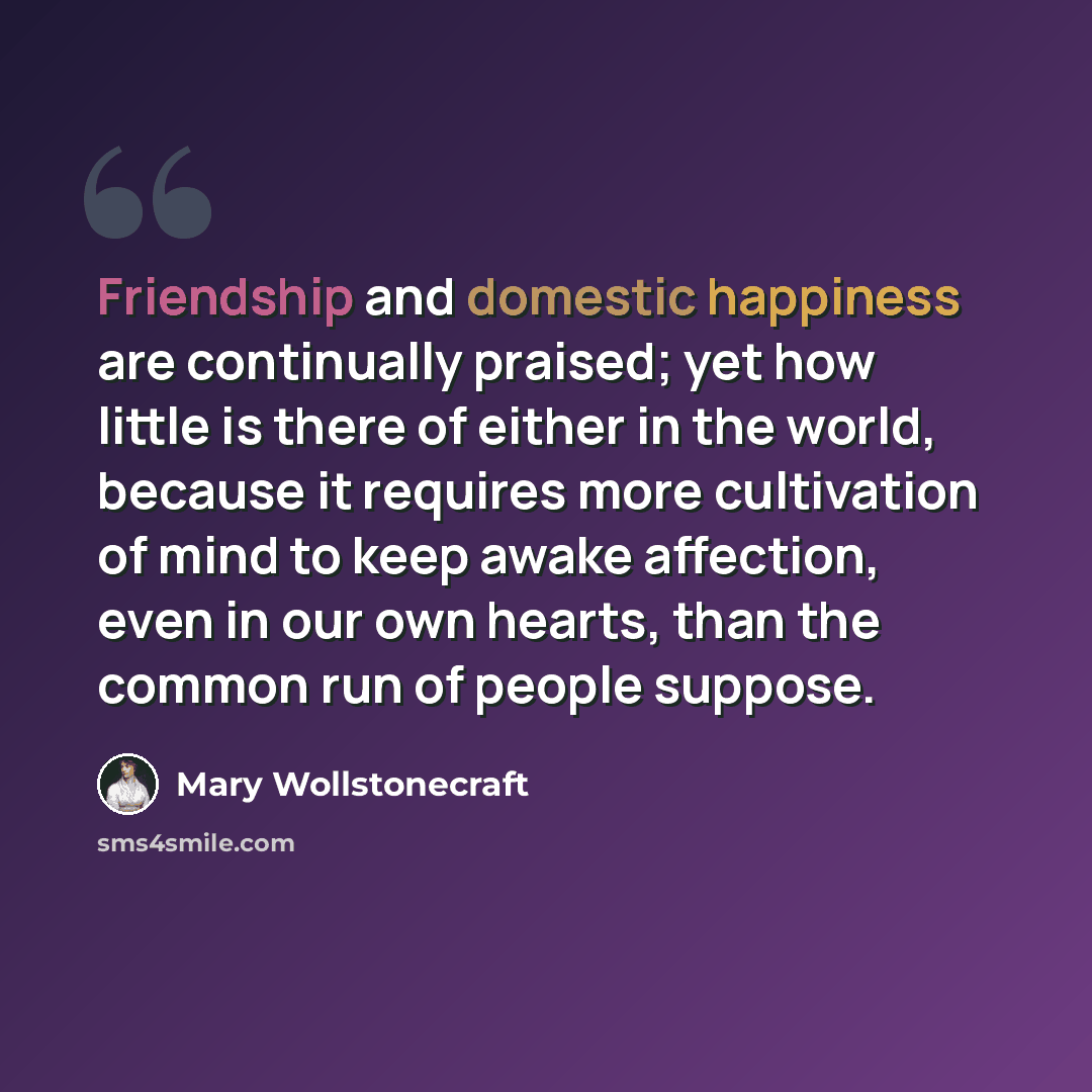 “Friendship and domestic happiness are continually praised; yet how little is there of either in the world, because it requires more cultivation of mind to keep awake affection, even in our own hearts, than the common run of people suppose.” quote by Mary Wollstonecraft