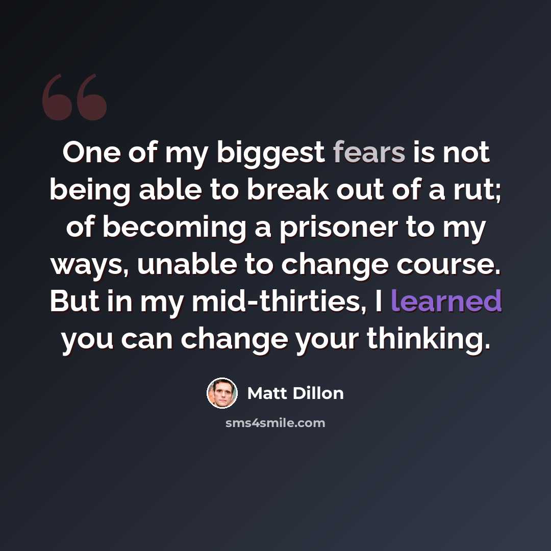 “One of my biggest fears is not being able to break out of a rut; of becoming a prisoner to my ways, unable to change course. But in my mid-thirties, I learned you can change your thinking.” quote by Matt Dillon
