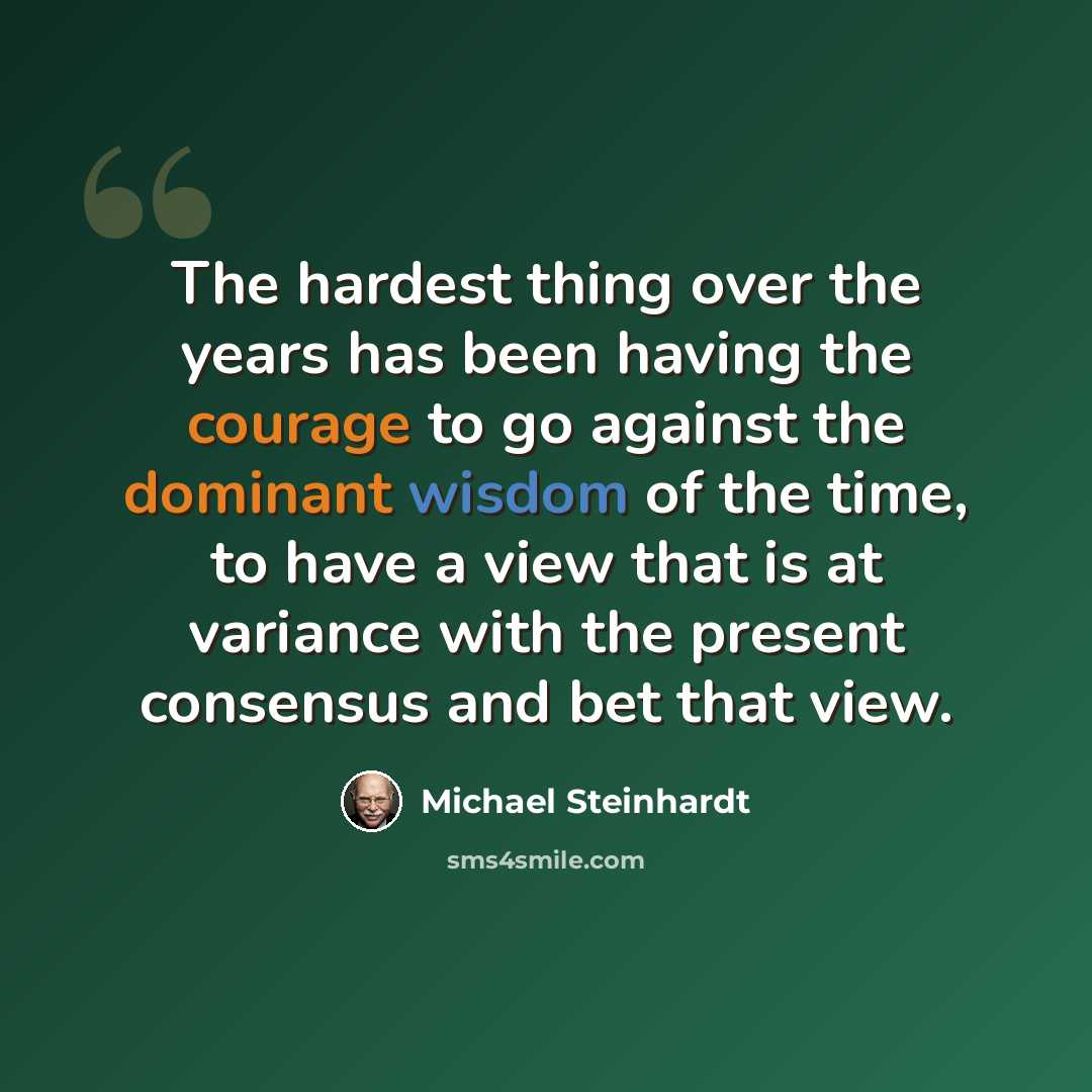 “The hardest thing over the years has been having the courage to go against the dominant wisdom of the time, to have a view that is at variance with the present consensus and bet that view.” quote by Michael Steinhardt