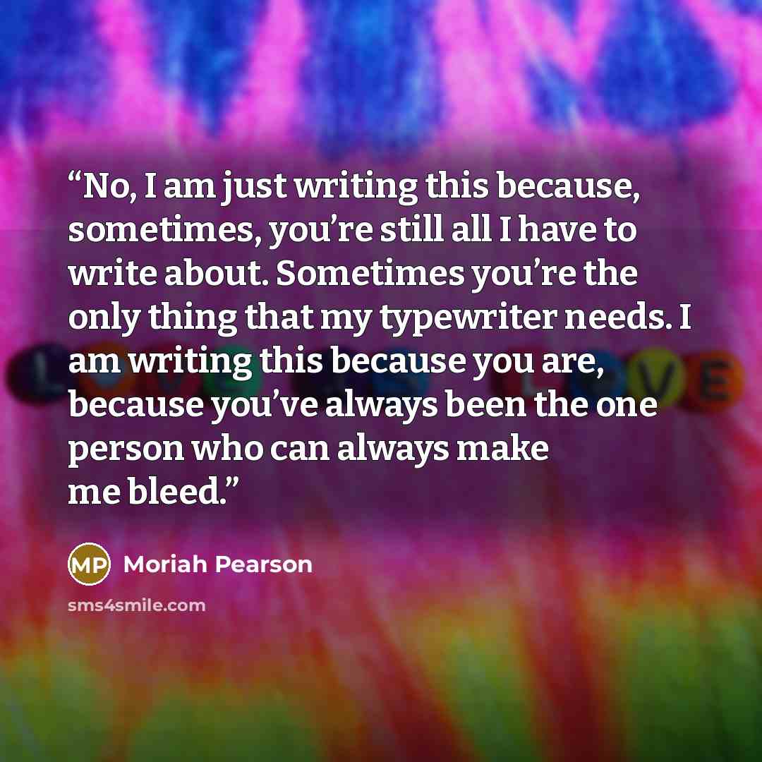 “No, I am just writing this because, sometimes, you’re still all I have to write about. Sometimes you’re the only thing that my typewriter needs. I am writing this because you are, because you’ve always been the one person who can always make me bleed.” quote by Moriah Pearson