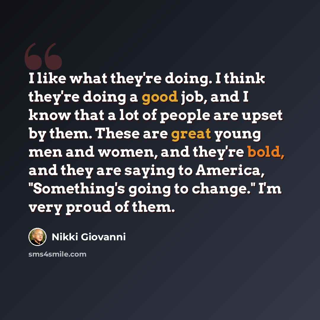 “I like what they're doing. I think they're doing a good job, and I know that a lot of people are upset by them. These are great young men and women, and they're bold, and they are saying to America, "Something's going to change." I'm very proud of them.” quote by Nikki Giovanni