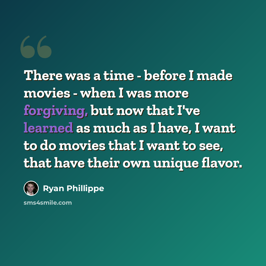 “There was a time - before I made movies - when I was more forgiving, but now that I've learned as much as I have, I want to do movies that I want to see, that have their own unique flavor.” quote by Ryan Phillippe