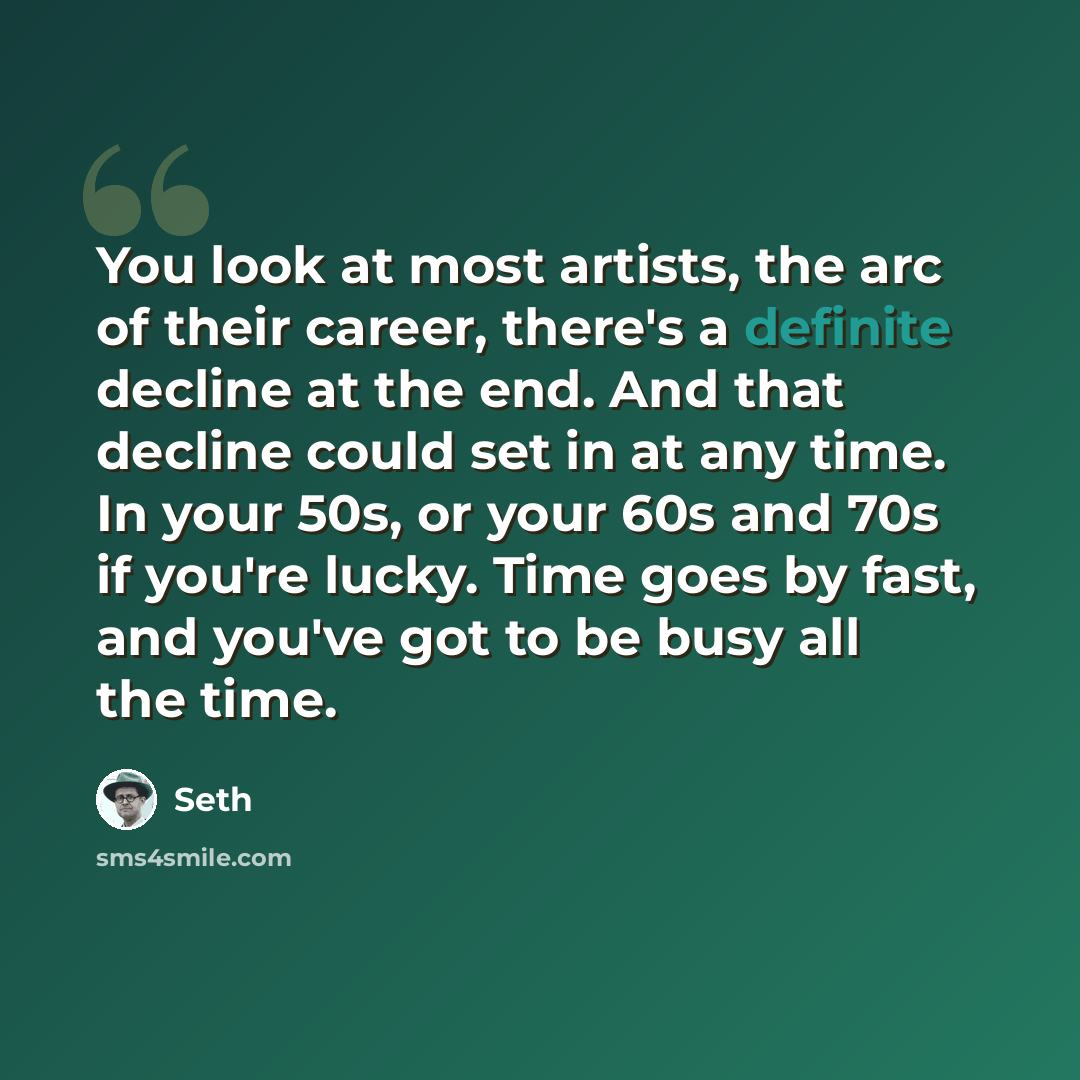 “You look at most artists, the arc of their career, there's a definite decline at the end. And that decline could set in at any time. In your 50s, or your 60s and 70s if you're lucky. Time goes by fast, and you've got to be busy all the time.” quote by Seth