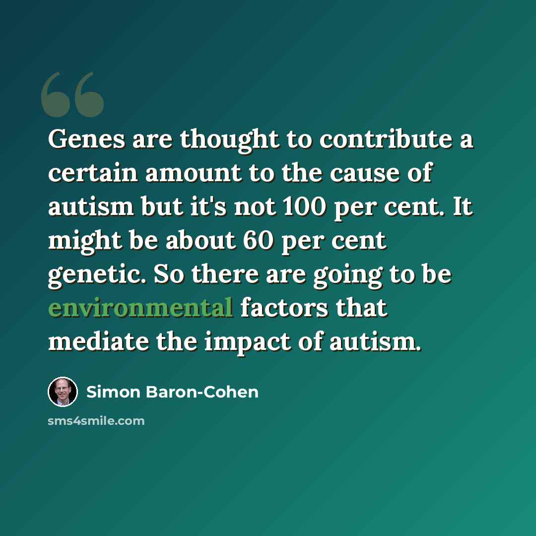 “Genes are thought to contribute a certain amount to the cause of autism but it's not 100 per cent. It might be about 60 per cent genetic. So there are going to be environmental factors that mediate the impact of autism.” quote by Simon Baron-Cohen