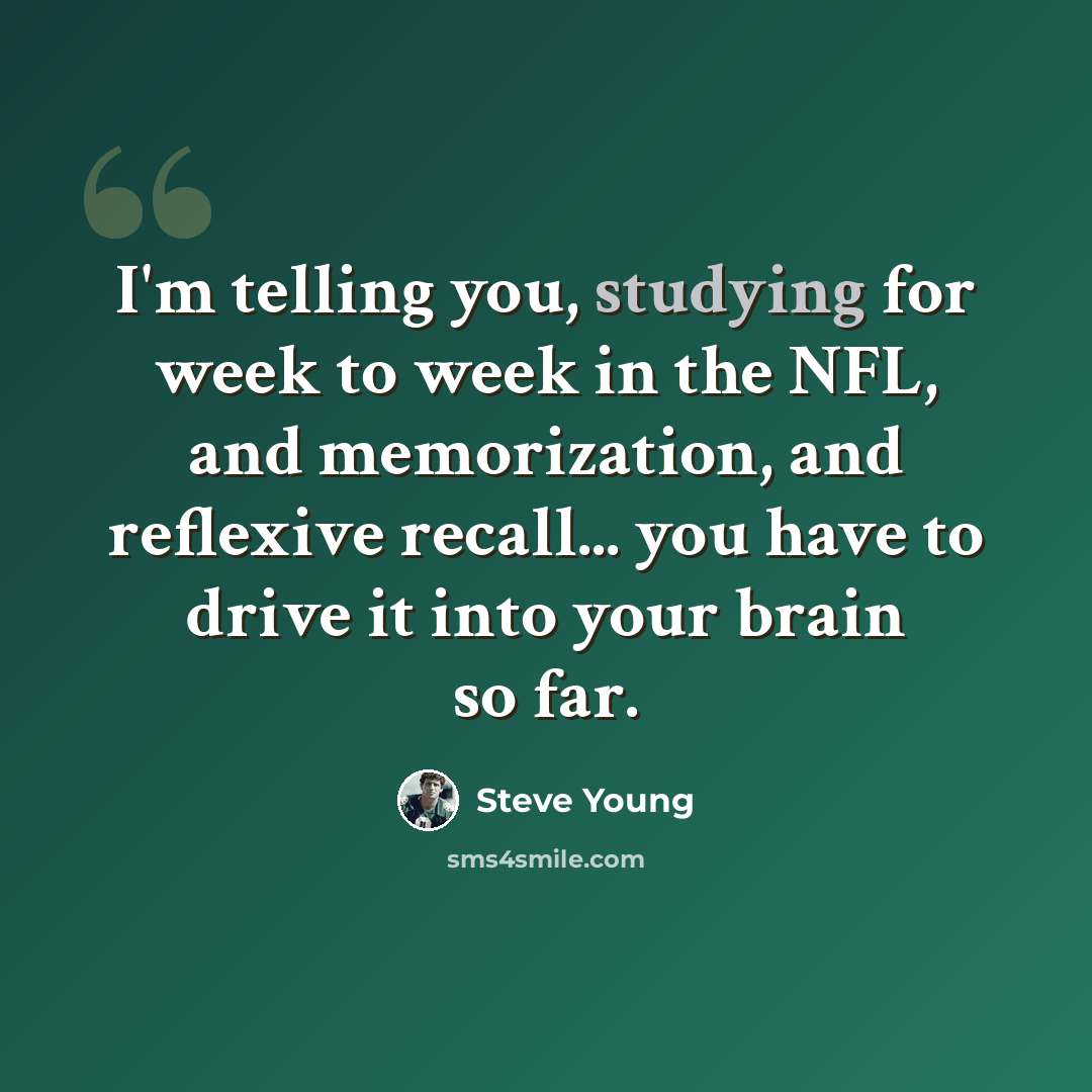 “I'm telling you, studying for week to week in the NFL, and memorization, and reflexive recall... you have to drive it into your brain so far.” quote by Steve Young