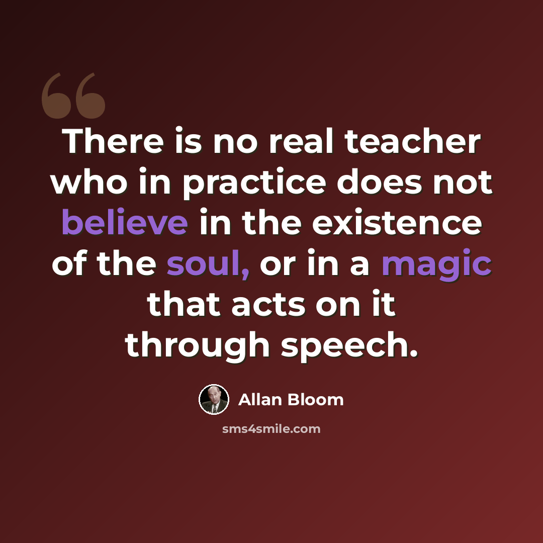 “There is no real teacher who in practice does not believe in the existence of the soul, or in a magic that acts on it through speech.” quote by Allan Bloom