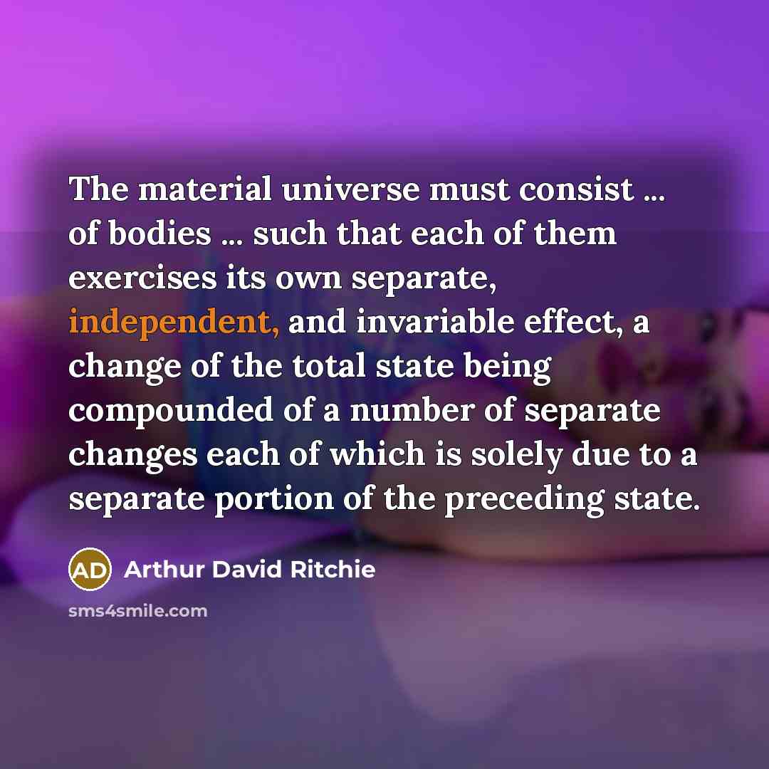 “The material universe must consist ... of bodies ... such that each of them exercises its own separate, independent, and invariable effect, a change of the total state being compounded of a number of separate changes each of which is solely due to a separate portion of the preceding state.” quote by Arthur David Ritchie