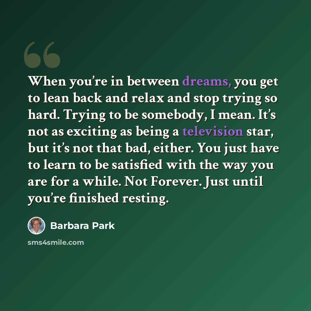“When you’re in between dreams, you get to lean back and relax and stop trying so hard. Trying to be somebody, I mean. It’s not as exciting as being a television star, but it’s not that bad, either. You just have to learn to be satisfied with the way you are for a while. Not Forever. Just until…” quote by Barbara Park