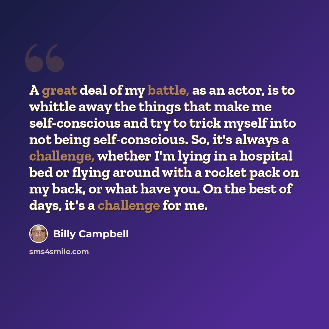 “A great deal of my battle, as an actor, is to whittle away the things that make me self-conscious and try to trick myself into not being self-conscious. So, it's always a challenge, whether I'm lying in a hospital bed or flying around with a rocket pack on my back, or what have you. On the best of…” quote by Billy Campbell