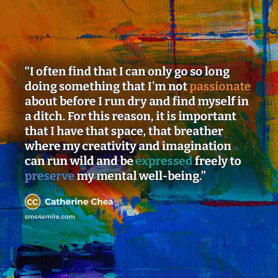 “I often find that I can only go so long doing something that I'm not passionate about before I run dry and find myself in a ditch. For this reason, it is important that I have that space, that breather where my creativity and imagination can run wild and be expressed freely to preserve my mental…” quote by Catherine Chea
