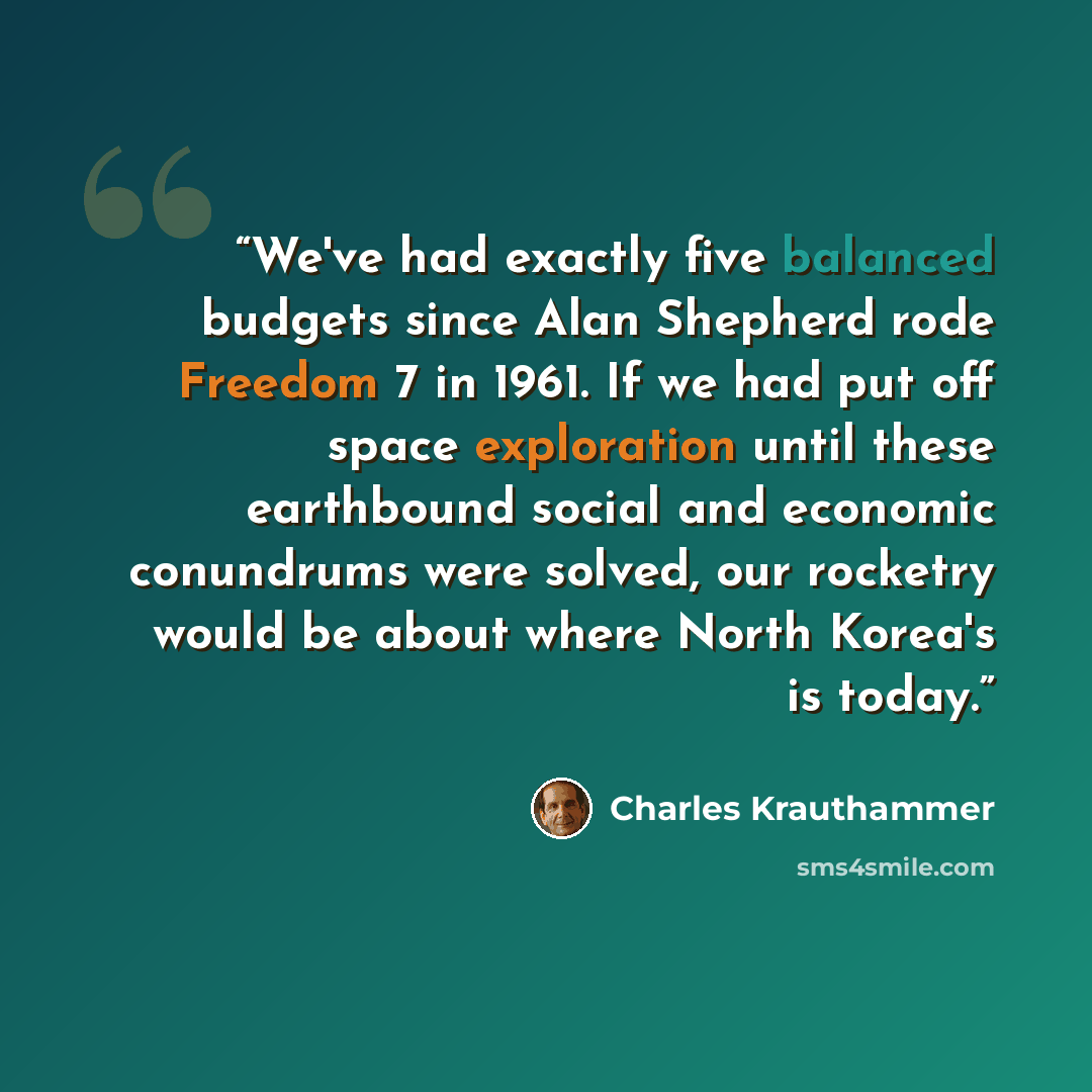 “We've had exactly five balanced budgets since Alan Shepherd rode Freedom 7 in 1961. If we had put off space exploration until these earthbound social and economic conundrums were solved, our rocketry would be about where North Korea's is today.” quote by Charles Krauthammer