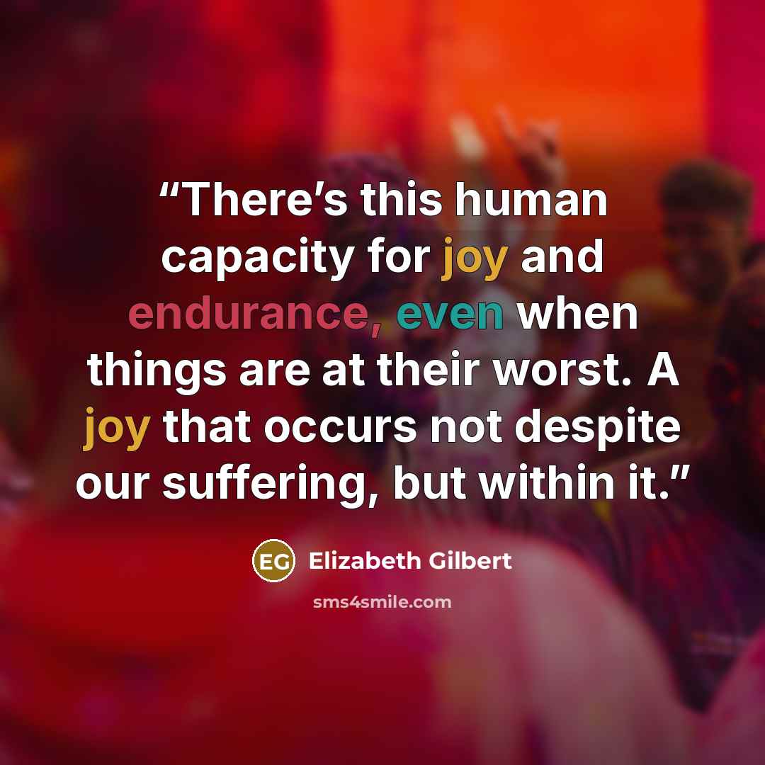 “There’s this human capacity for joy and endurance, even when things are at their worst. A joy that occurs not despite our suffering, but within it.” quote by Elizabeth Gilbert