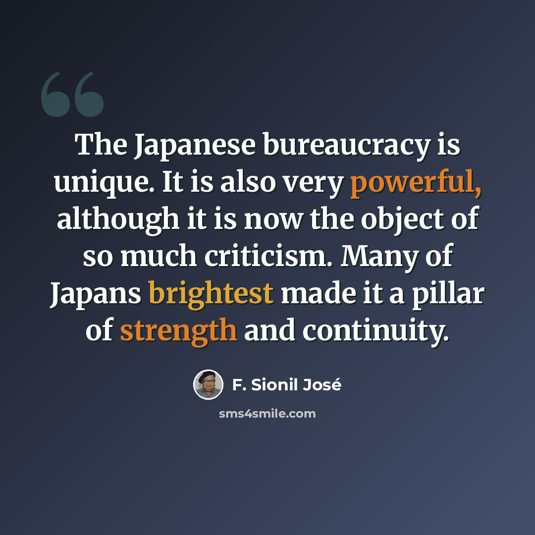 “The Japanese bureaucracy is unique. It is also very powerful, although it is now the object of so much criticism. Many of Japans brightest made it a pillar of strength and continuity.” quote by F. Sionil José
