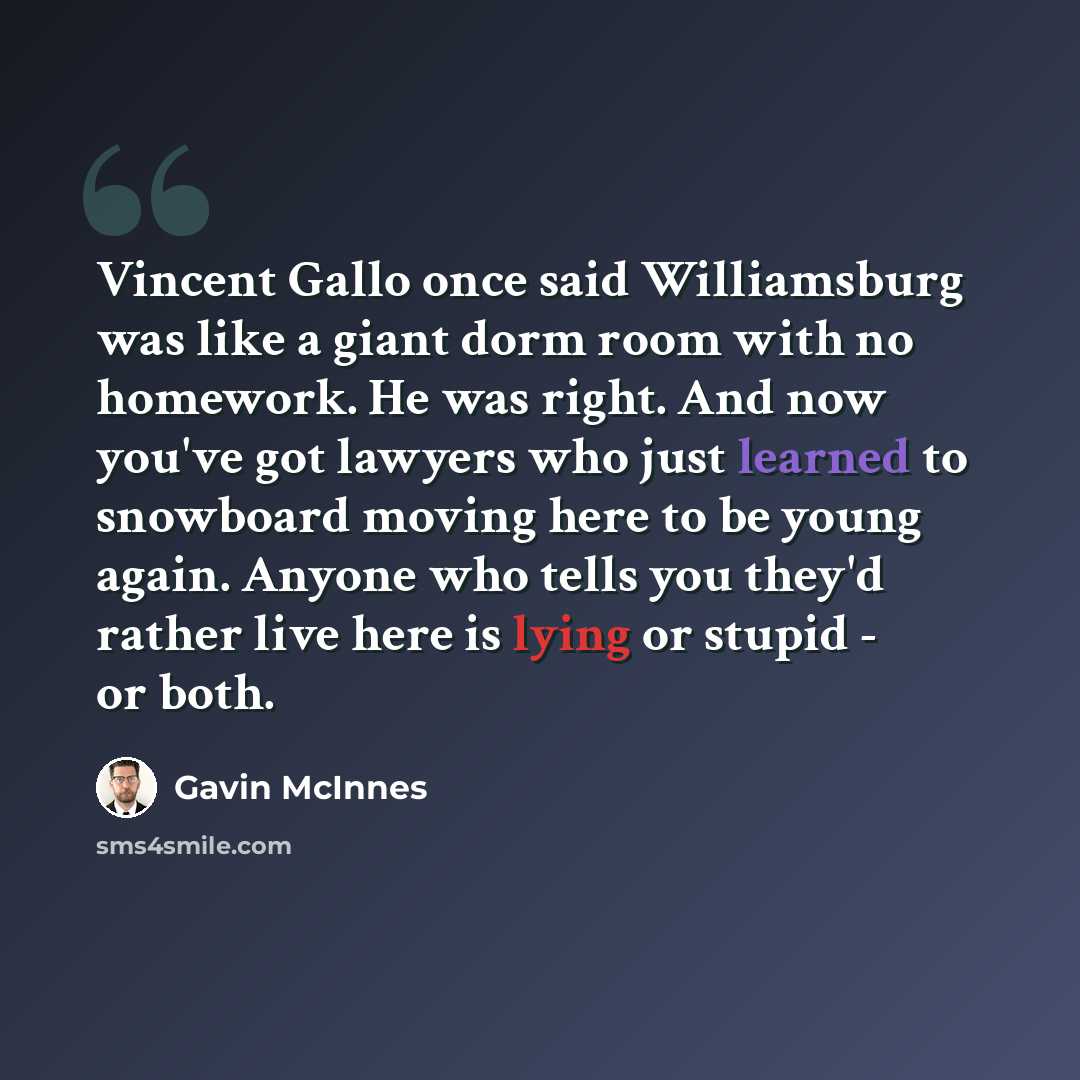 “Vincent Gallo once said Williamsburg was like a giant dorm room with no homework. He was right. And now you've got lawyers who just learned to snowboard moving here to be young again. Anyone who tells you they'd rather live here is lying or stupid - or both.” quote by Gavin McInnes