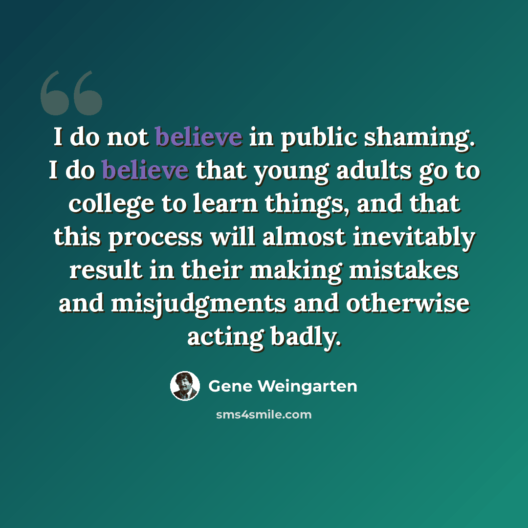 “I do not believe in public shaming. I do believe that young adults go to college to learn things, and that this process will almost inevitably result in their making mistakes and misjudgments and otherwise acting badly.” quote by Gene Weingarten
