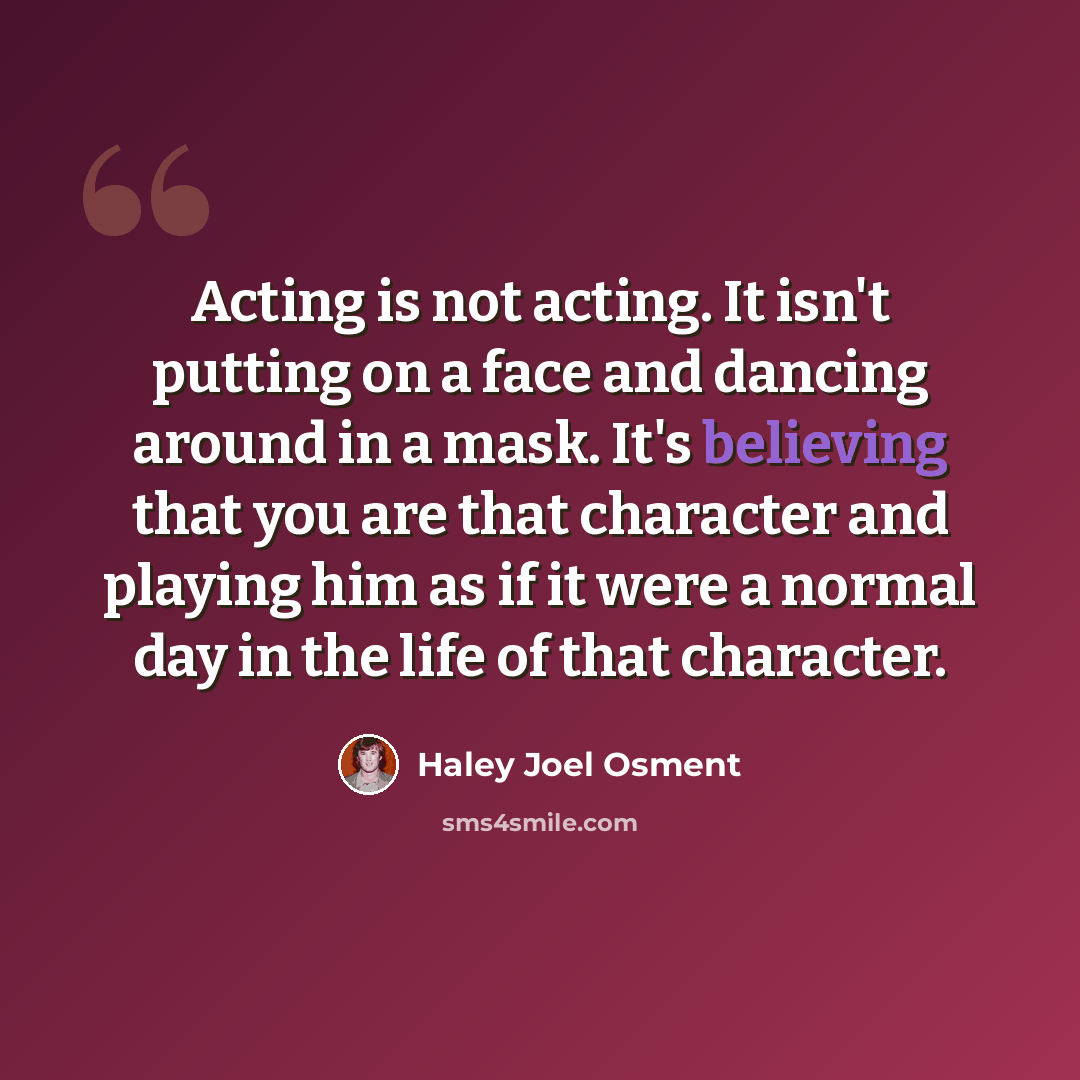 “Acting is not acting. It isn't putting on a face and dancing around in a mask. It's believing that you are that character and playing him as if it were a normal day in the life of that character.” quote by Haley Joel Osment