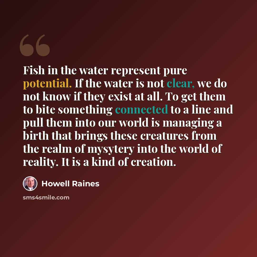 “Fish in the water represent pure potential. If the water is not clear, we do not know if they exist at all. To get them to bite something connected to a line and pull them into our world is managing a birth that brings these creatures from the realm of mysytery into the world of reality. It is a…” quote by Howell Raines
