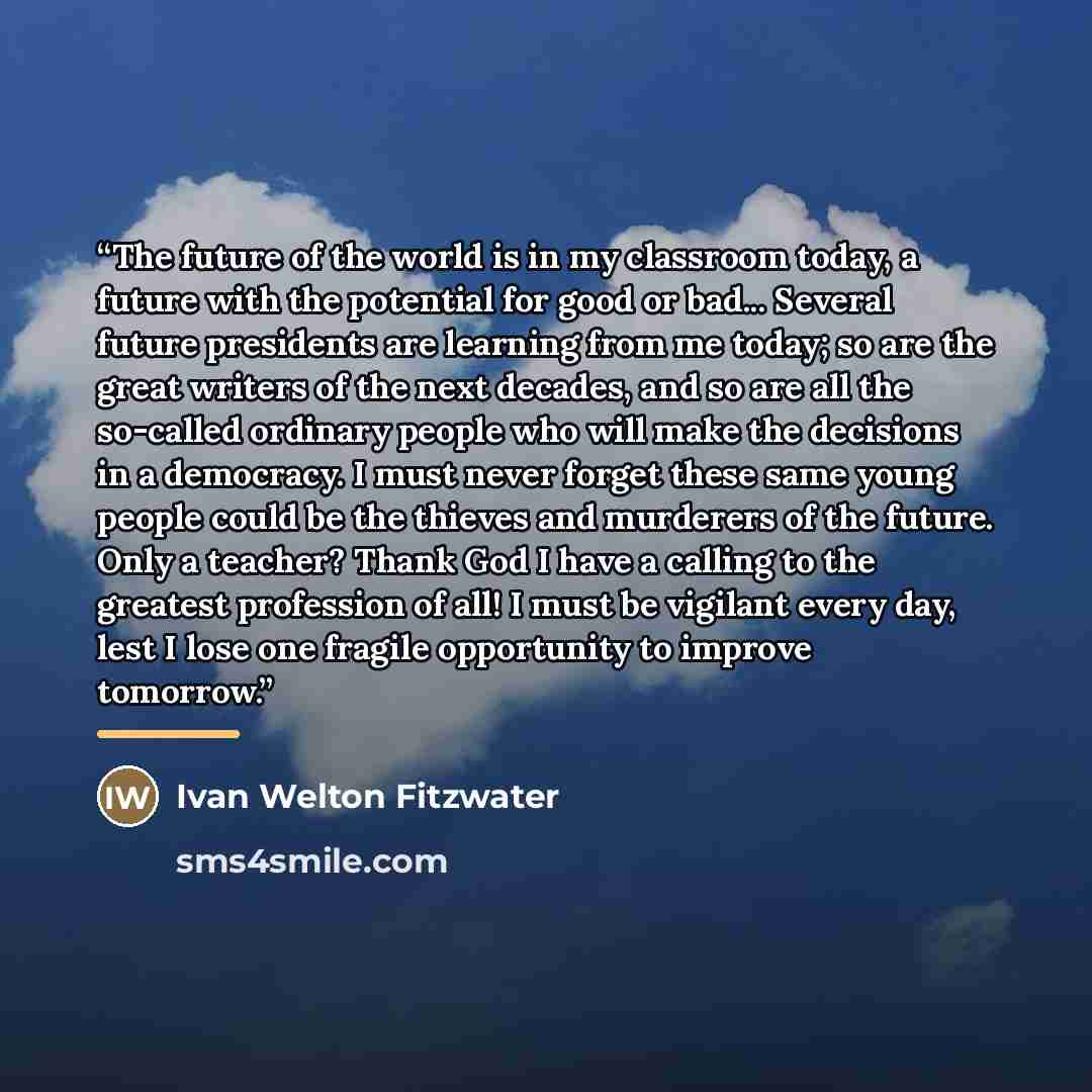 “The future of the world is in my classroom today, a future with the potential for good or bad... Several future presidents are learning from me today; so are the great writers of the next decades, and so are all the so-called ordinary people who will make the decisions in a democracy. I must never…” quote by Ivan Welton Fitzwater