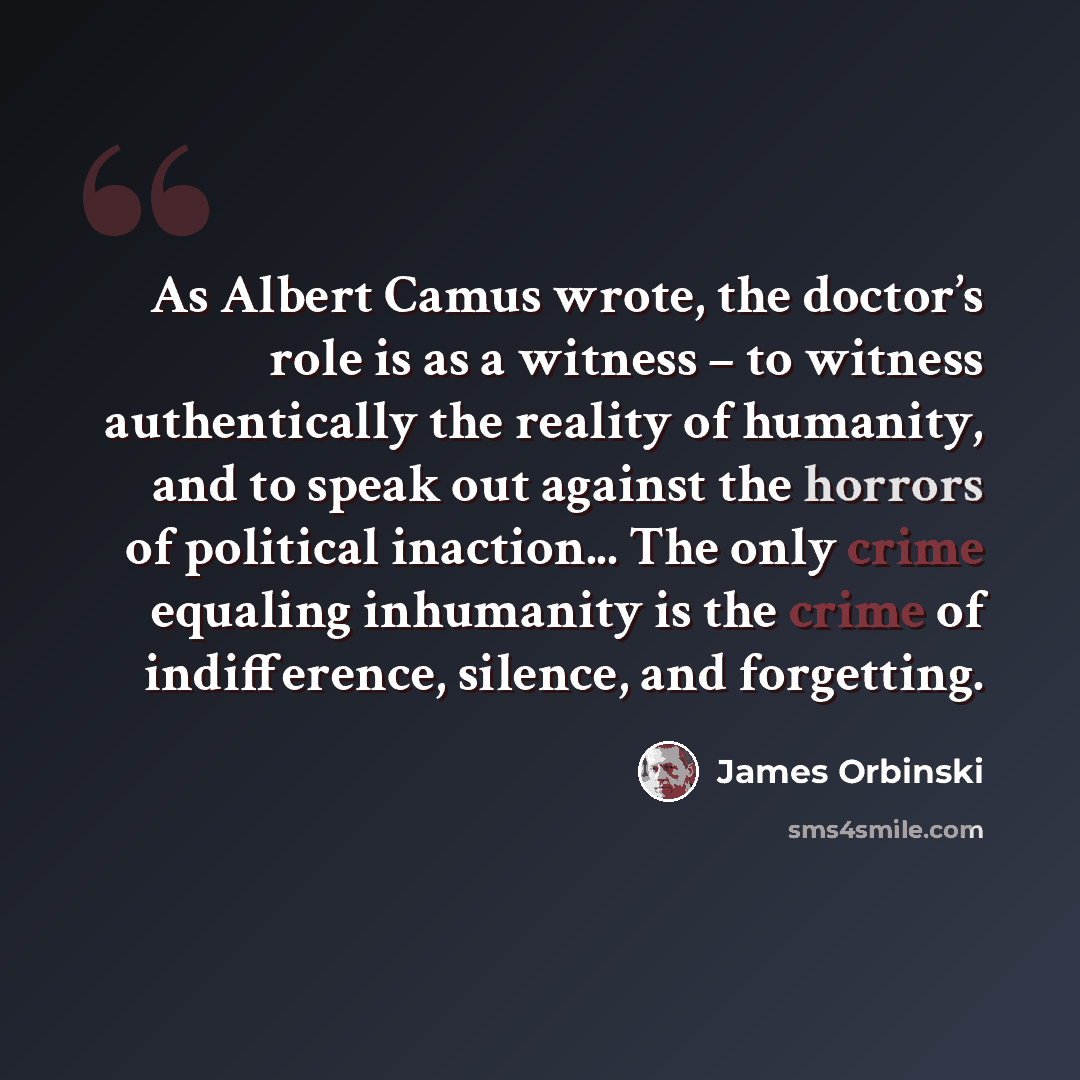 “As Albert Camus wrote, the doctor’s role is as a witness – to witness authentically the reality of humanity, and to speak out against the horrors of political inaction... The only crime equaling inhumanity is the crime of indifference, silence, and forgetting.” quote by James Orbinski