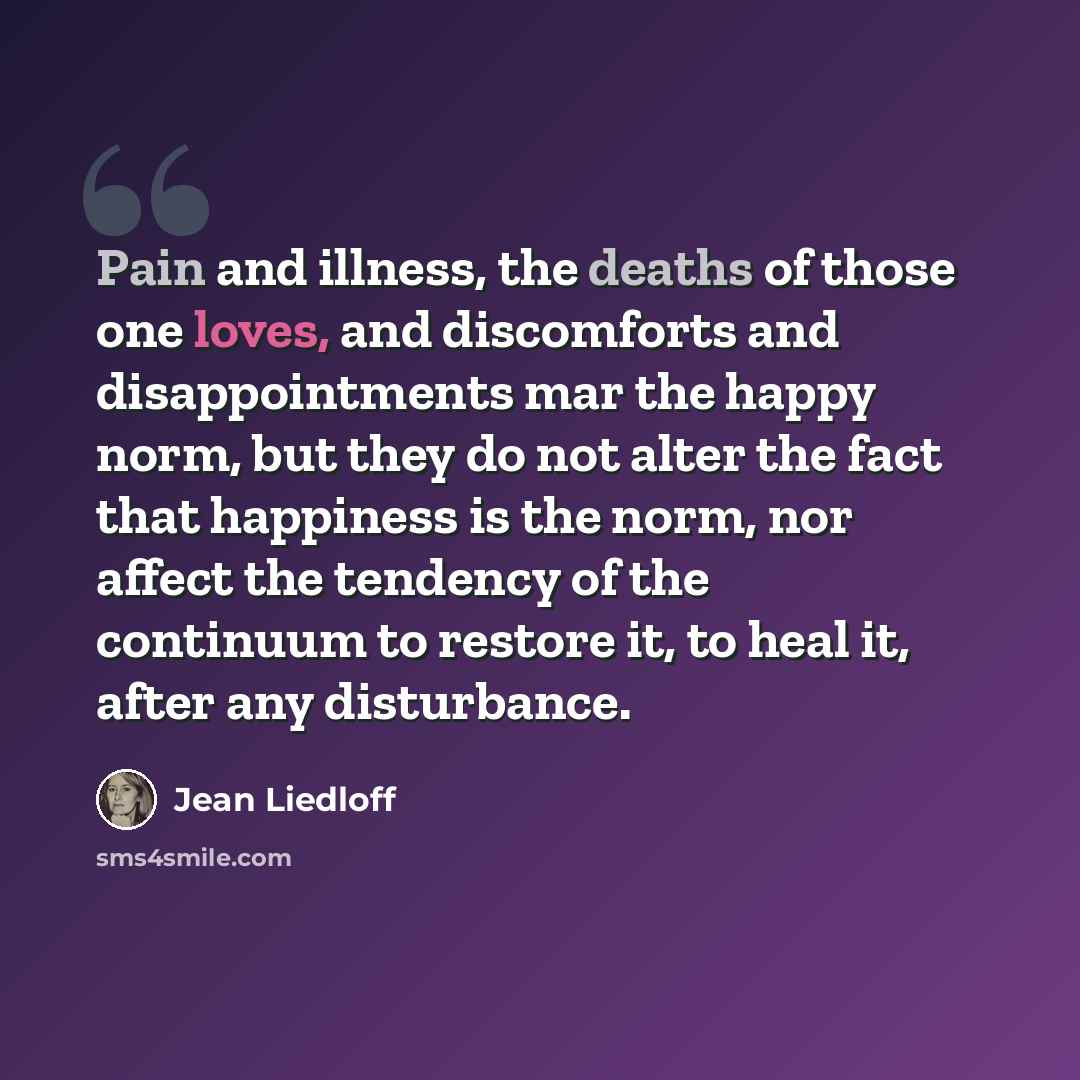 “Pain and illness, the deaths of those one loves, and discomforts and disappointments mar the happy norm, but they do not alter the fact that happiness is the norm, nor affect the tendency of the continuum to restore it, to heal it, after any disturbance.” quote by Jean Liedloff