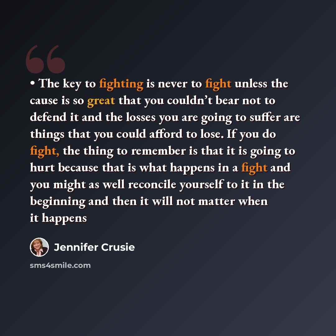 “• The key to fighting is never to fight unless the cause is so great that you couldn’t bear not to defend it and the losses you are going to suffer are things that you could afford to lose. If you do fight, the thing to remember is that it is going to hurt because that is what happens in a fight…” quote by Jennifer Crusie