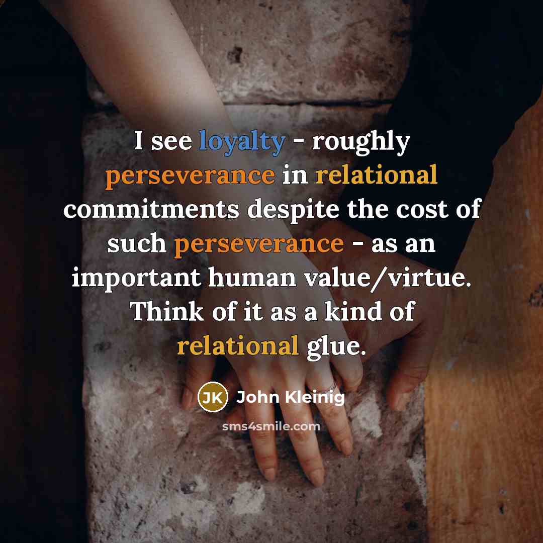 “I see loyalty - roughly perseverance in relational commitments despite the cost of such perseverance - as an important human value/virtue. Think of it as a kind of relational glue.” quote by John Kleinig