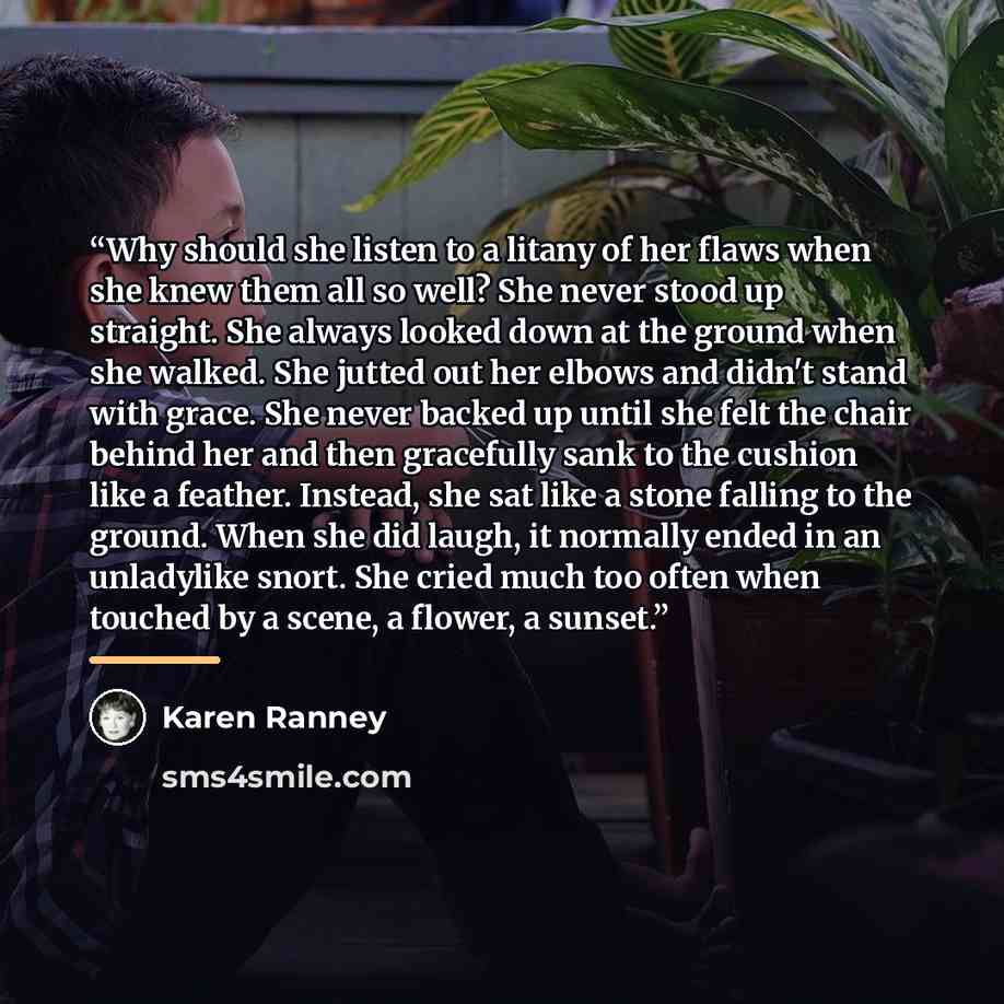 “Why should she listen to a litany of her flaws when she knew them all so well? She never stood up straight. She always looked down at the ground when she walked. She jutted out her elbows and didn't stand with grace. She never backed up until she felt the chair behind her and then gracefully sank…” quote by Karen Ranney
