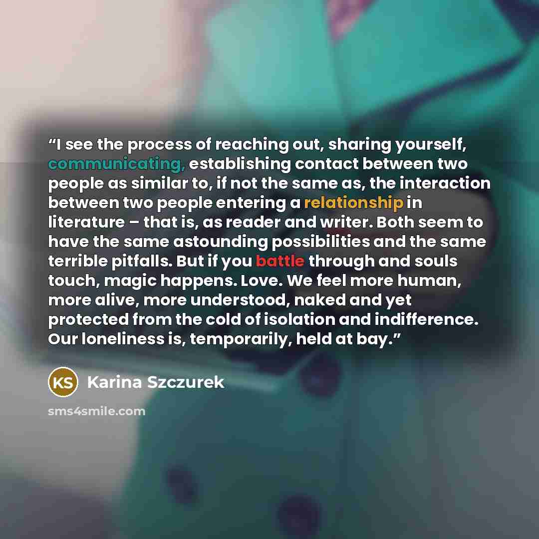 “I see the process of reaching out, sharing yourself, communicating, establishing contact between two people as similar to, if not the same as, the interaction between two people entering a relationship in literature – that is, as reader and writer. Both seem to have the same astounding…” quote by Karina Szczurek