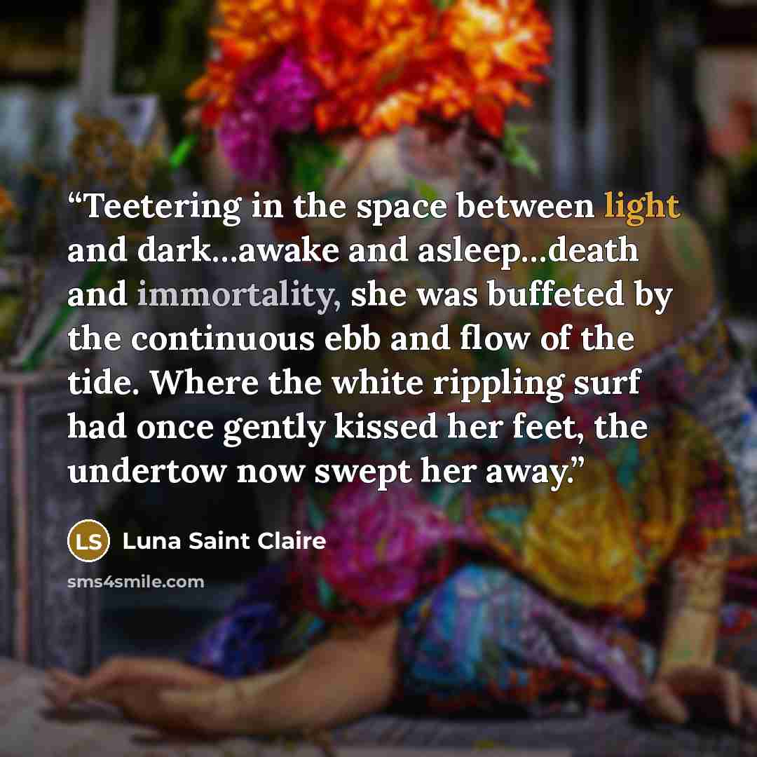 “Teetering in the space between light and dark…awake and asleep…death and immortality, she was buffeted by the continuous ebb and flow of the tide. Where the white rippling surf had once gently kissed her feet, the undertow now swept her away.” quote by Luna Saint Claire