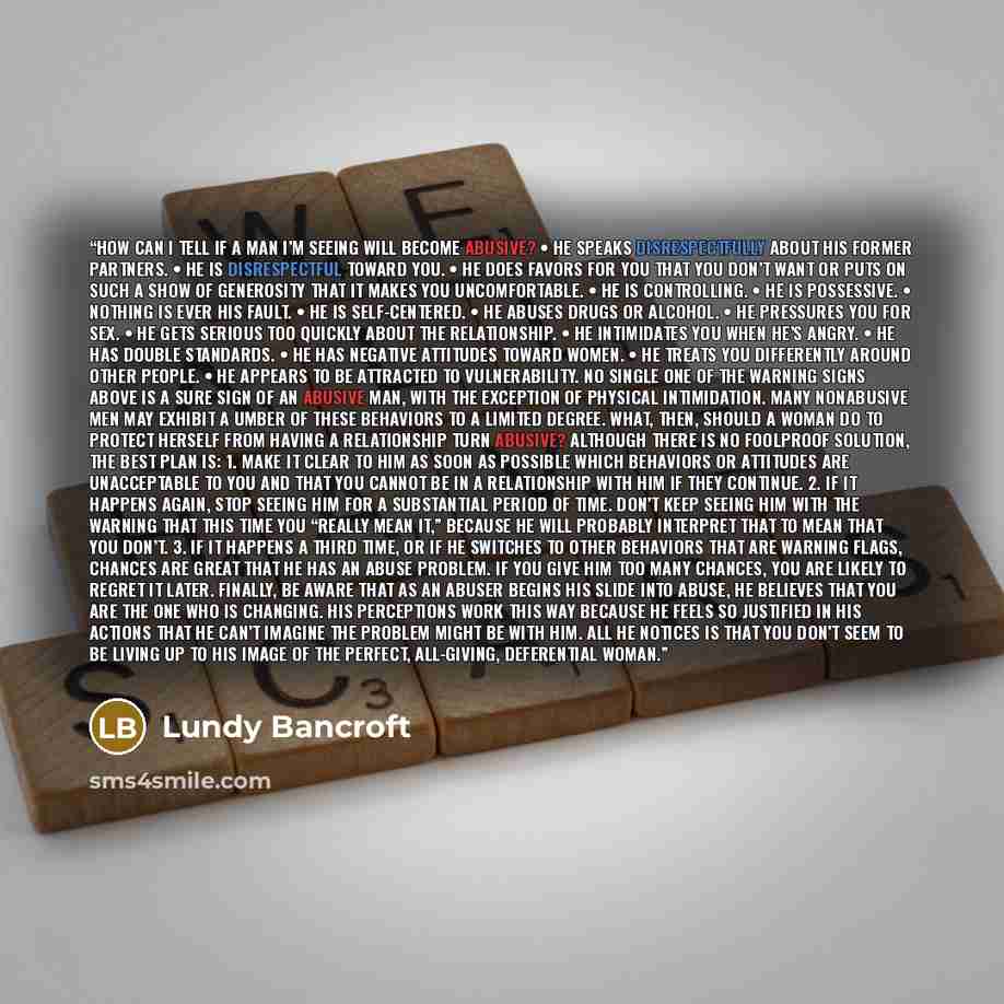 “HOW CAN I TELL IF A MAN I’M SEEING WILL BECOME ABUSIVE? • He speaks disrespectfully about his former partners. • He is disrespectful toward you. • He does favors for you that you don’t want or puts on such a show of generosity that it makes you uncomfortable. • He is controlling. • He is…” quote by Lundy Bancroft