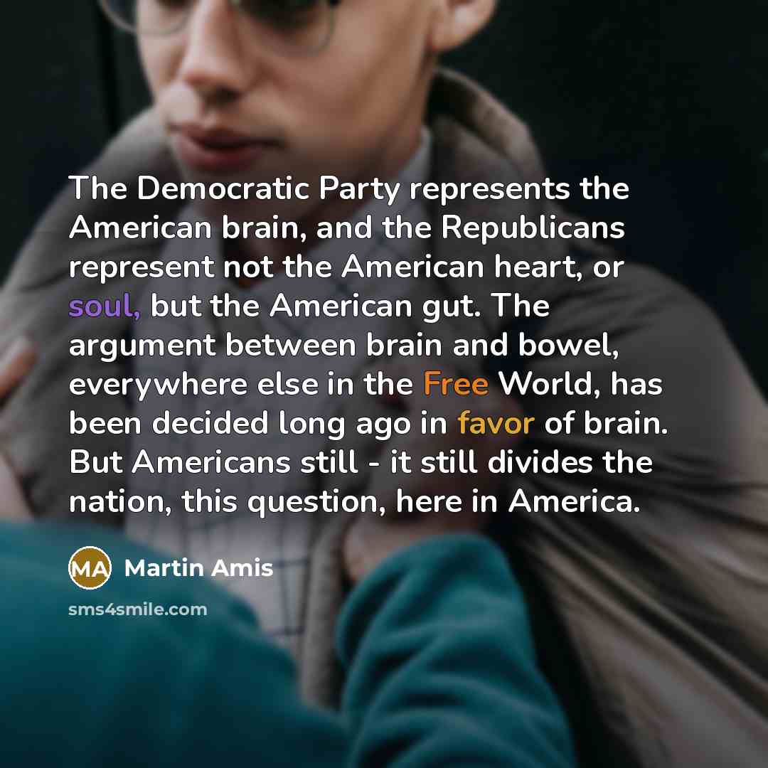 “The Democratic Party represents the American brain, and the Republicans represent not the American heart, or soul, but the American gut. The argument between brain and bowel, everywhere else in the Free World, has been decided long ago in favor of brain. But Americans still - it still divides the…” quote by Martin Amis