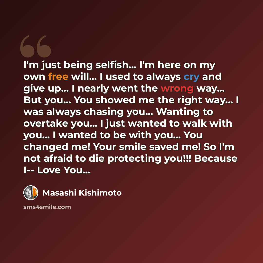 “I'm just being selfish… I'm here on my own free will... I used to always cry and give up... I nearly went the wrong way... But you... You showed me the right way... I was always chasing you... Wanting to overtake you... I just wanted to walk with you... I wanted to be with you... You changed me!…” quote by Masashi Kishimoto
