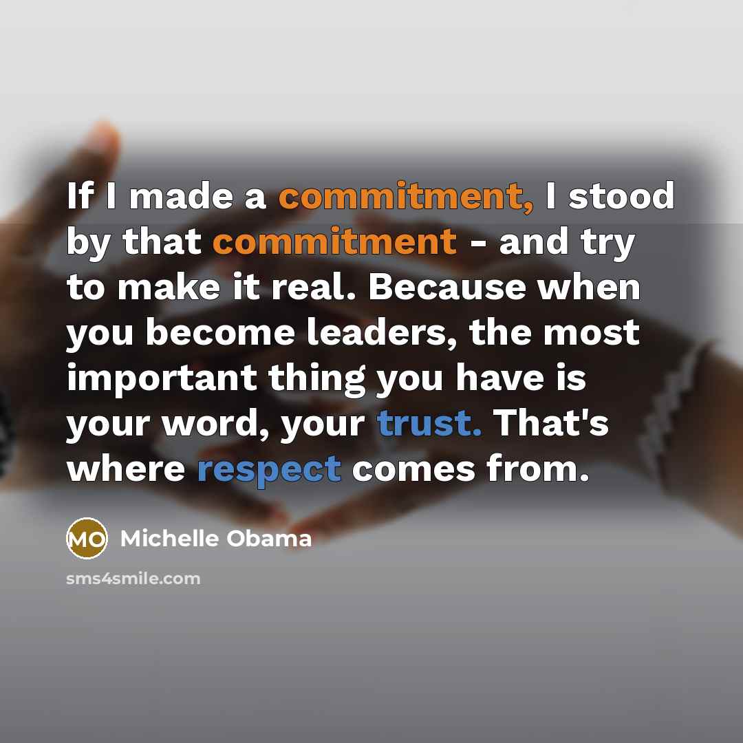 “If I made a commitment, I stood by that commitment - and try to make it real. Because when you become leaders, the most important thing you have is your word, your trust. That's where respect comes from.” quote by Michelle Obama