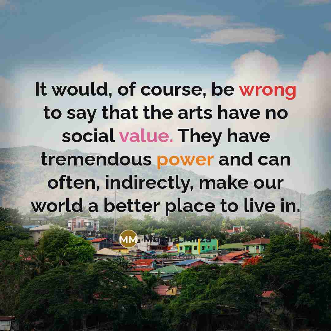 “It would, of course, be wrong to say that the arts have no social value. They have tremendous power and can often, indirectly, make our world a better place to live in.” quote by Munira Mirza