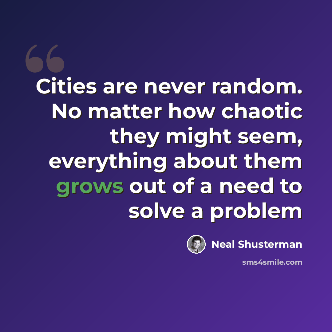 “Cities are never random. No matter how chaotic they might seem, everything about them grows out of a need to solve a problem” quote by Neal Shusterman