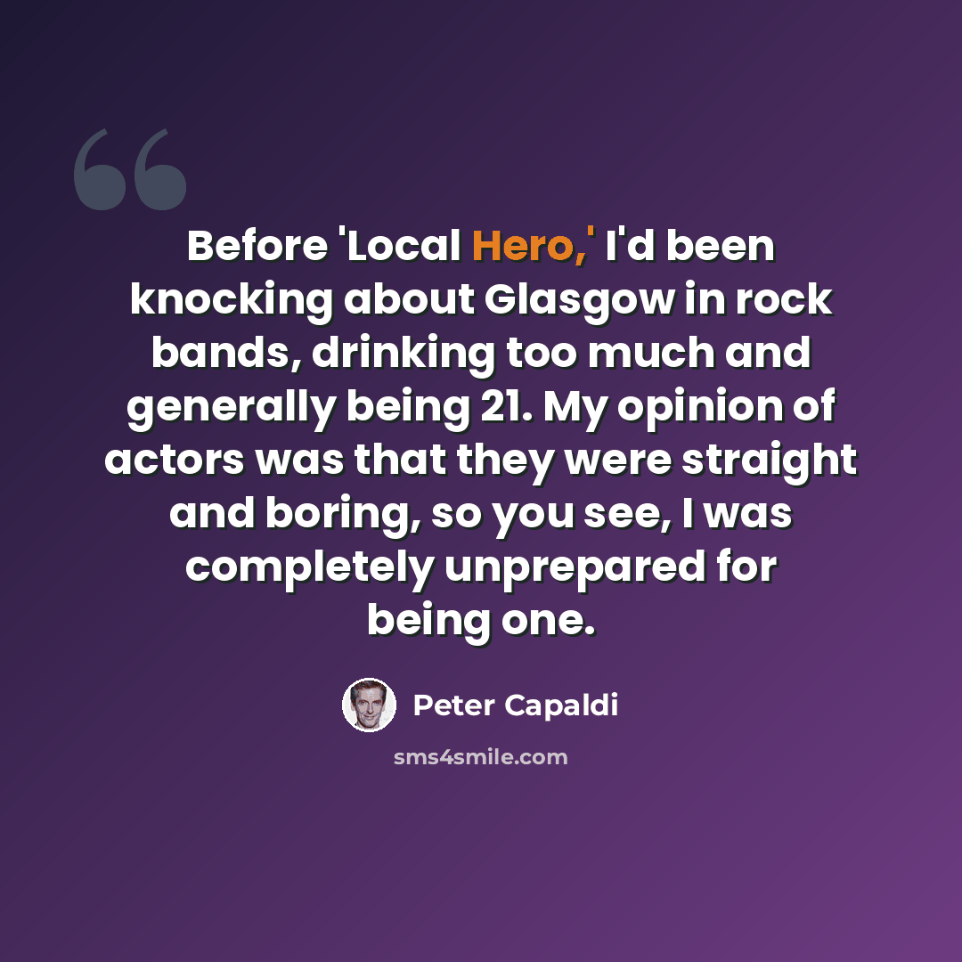 “Before 'Local Hero,' I'd been knocking about Glasgow in rock bands, drinking too much and generally being 21. My opinion of actors was that they were straight and boring, so you see, I was completely unprepared for being one.” quote by Peter Capaldi