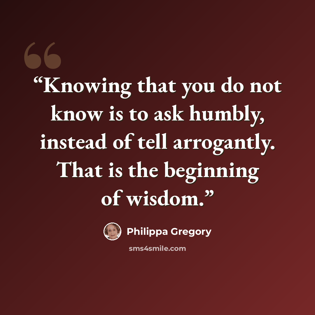 “Knowing that you do not know is to ask humbly, instead of tell arrogantly. That is the beginning of wisdom.” quote by Philippa Gregory