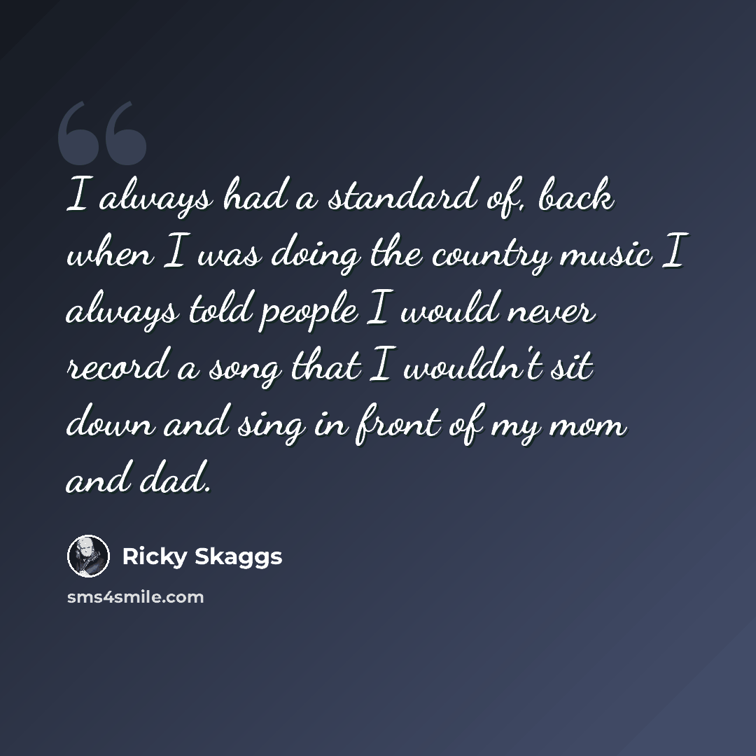 “I always had a standard of, back when I was doing the country music I always told people I would never record a song that I wouldn't sit down and sing in front of my mom and dad.” quote by Ricky Skaggs