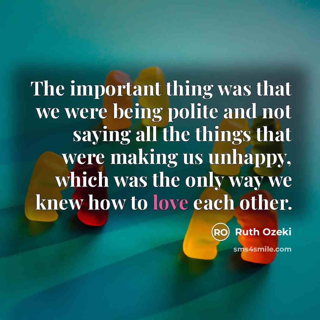 “The important thing was that we were being polite and not saying all the things that were making us unhappy, which was the only way we knew how to love each other.” quote by Ruth Ozeki