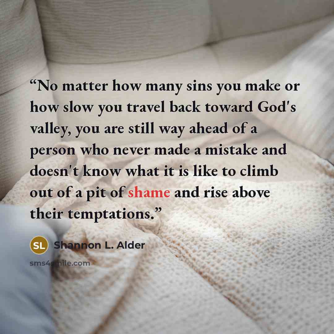 “No matter how many sins you make or how slow you travel back toward God's valley, you are still way ahead of a person who never made a mistake and doesn't know what it is like to climb out of a pit of shame and rise above their temptations.” quote by Shannon L. Alder