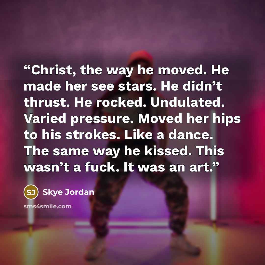 “Christ, the way he moved. He made her see stars. He didn’t thrust. He rocked. Undulated. Varied pressure. Moved her hips to his strokes. Like a dance. The same way he kissed. This wasn’t a fuck. It was an art.” quote by Skye Jordan