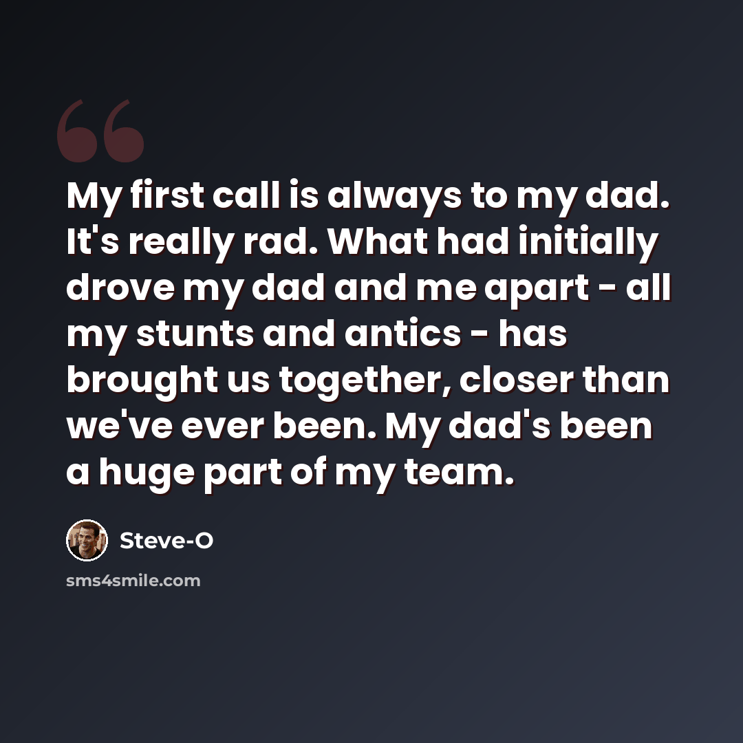 “My first call is always to my dad. It's really rad. What had initially drove my dad and me apart - all my stunts and antics - has brought us together, closer than we've ever been. My dad's been a huge part of my team.” quote by Steve-O