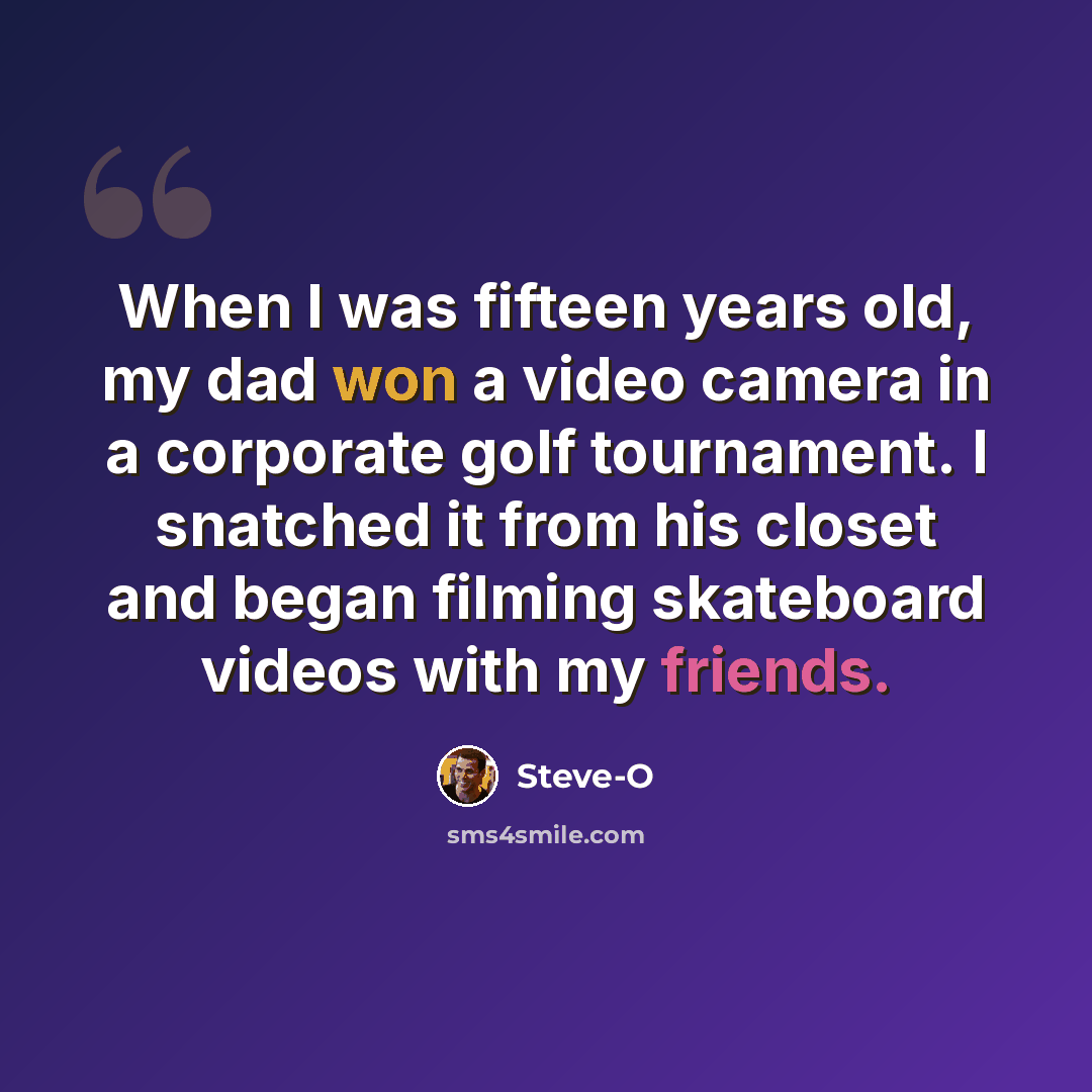 “When I was fifteen years old, my dad won a video camera in a corporate golf tournament. I snatched it from his closet and began filming skateboard videos with my friends.” quote by Steve-O