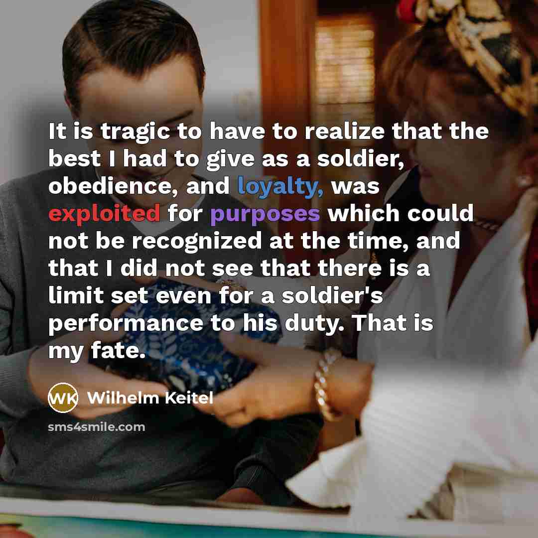 “It is tragic to have to realize that the best I had to give as a soldier, obedience, and loyalty, was exploited for purposes which could not be recognized at the time, and that I did not see that there is a limit set even for a soldier's performance to his duty. That is my fate.” quote by Wilhelm Keitel