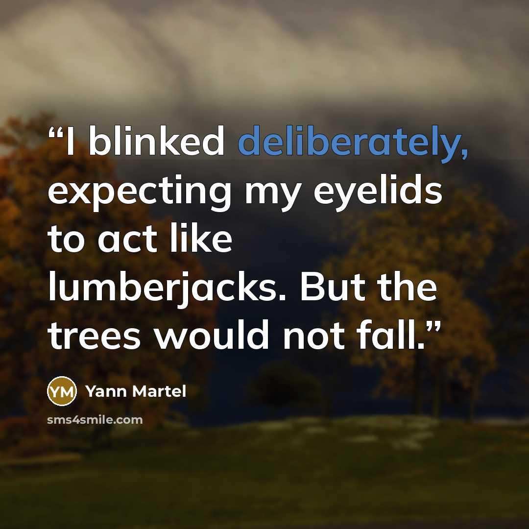 “I blinked deliberately, expecting my eyelids to act like lumberjacks. But the trees would not fall.” quote by Yann Martel